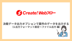 決裁データ出力オプションで案件のデータを出力する  （3.出力フォーマット設定～ファイル出力 編）
